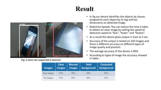 Result
• In fig our device identifies the objects by classes
assigned to each object by its tag and has
dimensions on detected image.
• Detection Speeds: You can reduce the time it takes
to detect an clear image by setting the speed of
detection speed to “fast”, “faster” and “fastest”.
• As a result this device gives output in 2sec to 5 sec.
• Accuracy of the output is tested on 250 images and
there is different accuracy on different types of
image quality and position.
• The average accuracy of the device is 90%.
• According to types of image the accuracy showed
in table:-
Images
Clear
images
Blurred
images
Void
background
Conjusted
background
Near images 97% 96% 90% 88%
Far images 92% 89% 86% 82%
Fig: it shows the output that is detected
 