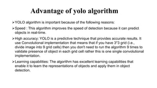 Advantage of yolo algorithm
YOLO algorithm is important because of the following reasons:
Speed : This algorithm improves the speed of detection because it can predict
objects in real-time.
High accuracy: YOLO is a predictive technique that provides accurate results. It
use Convolutional implementation that means that if you have 3*3 grid (i.e.,
divide image into 9 grid cells) then you don't need to run the algorithm 9 times to
validate presence of object in each grid cell rather this is one single convolutional
implementation.
Learning capabilities: The algorithm has excellent learning capabilities that
enable it to learn the representations of objects and apply them in object
detection.
 