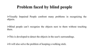 Problem faced by blind people
Visually Impaired People confront many problems in recognizing the
objects.
Blind people can’t recognize the objects next to them without touching
them.
This is developed to detect the objects in the user's surroundings.
It will also solve the problem of keeping a walking stick.
 