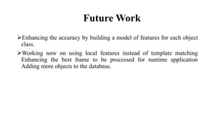 Future Work
Enhancing the accuracy by building a model of features for each object
class.
Working now on using local features instead of template matching
Enhancing the best frame to be processed for runtime application
Adding more objects to the database.
 
