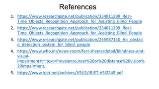 References
1. https://www.researchgate.net/publication/334811299_Real-
Time_Objects_Recognition_Approach_for_Assisting_Blind_People
2. https://www.researchgate.net/publication/334811299_Real-
Time_Objects_Recognition_Approach_for_Assisting_Blind_People
3. https://www.researchgate.net/publication/235987140_An_obstacl
e_detection_system_for_blind_people
4. https://www.who.int/news-room/fact-sheets/detail/blindness-and-
visual-
impairment#:~:text=Prevalence,near%20or%20distance%20vision%
20impairment.
5. https://www.irjet.net/archives/V5/i2/IRJET-V5I2249.pdf
 