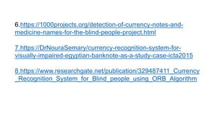 6.https://1000projects.org/detection-of-currency-notes-and-
medicine-names-for-the-blind-people-project.html
7.https://DrNouraSemary/currency-recognition-system-for-
visually-impaired-egyptian-banknote-as-a-study-case-icta2015
8.https://www.researchgate.net/publication/329487411_Currency
_Recognition_System_for_Blind_people_using_ORB_Algorithm
 