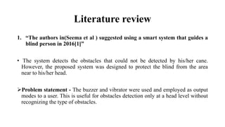 Literature review
1. “The authors in(Seema et al ) suggested using a smart system that guides a
blind person in 2016[1]”
• The system detects the obstacles that could not be detected by his/her cane.
However, the proposed system was designed to protect the blind from the area
near to his/her head.
Problem statement - The buzzer and vibrator were used and employed as output
modes to a user. This is useful for obstacles detection only at a head level without
recognizing the type of obstacles.
 