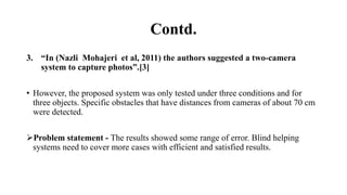 Contd.
3. “In (Nazli Mohajeri et al, 2011) the authors suggested a two-camera
system to capture photos”.[3]
• However, the proposed system was only tested under three conditions and for
three objects. Specific obstacles that have distances from cameras of about 70 cm
were detected.
Problem statement - The results showed some range of error. Blind helping
systems need to cover more cases with efficient and satisfied results.
 