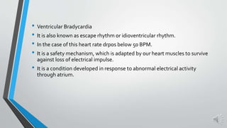 • Ventricular Bradycardia
• It is also known as escape rhythm or idioventricular rhythm.
• In the case of this heart rate drpos below 50 BPM.
• It is a safety mechanism, which is adapted by our heart muscles to survive
against loss of electrical impulse.
• It is a condition developed in response to abnormal electrical activity
through atrium.
 