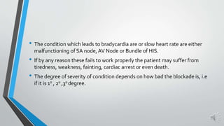 • The condition which leads to bradycardia are or slow heart rate are either
malfunctioning of SA node, AV Node or Bundle of HIS.
• If by any reason these fails to work properly the patient may suffer from
tiredness, weakness, fainting, cardiac arrest or even death.
• The degree of severity of condition depends on how bad the blockade is, i.e
if it is 10 , 20 ,30 degree.
 