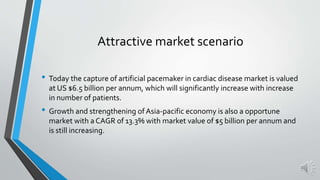 Attractive market scenario
• Today the capture of artificial pacemaker in cardiac disease market is valued
at US $6.5 billion per annum, which will significantly increase with increase
in number of patients.
• Growth and strengthening of Asia-pacific economy is also a opportune
market with a CAGR of 13.3% with market value of $5 billion per annum and
is still increasing.
 