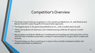 Competitior’s Overview
• The three most terrifying competitor’s in this market are Medtronic, St. Jude Medical and
Boston Scientific capturing 90% of US pacemaker approvals.
• The biggest player in the game being Medtronic Inc., with a market share of 40%.
• Others being Biotronik (German) ,Sorin (Italian) having a little bit of capture in world
market.
• Being highest contributor Medtronic is holding the winning flag and riding the tide up front
with the help of leadless pacemaker, compact in size and ease in surgery which is approved
recently.
• The technology our firm is working on is close to the currently marketed smallest and
leadless pacemaker by Medtronic
 