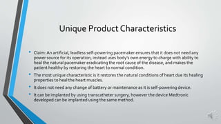 Unique Product Characteristics
• Claim:An artificial, leadless self-powering pacemaker ensures that it does not need any
power source for its operation, instead uses body’s own energy to charge with ability to
heal the natural pacemaker eradicating the root cause of the disease, and makes the
patient healthy by restoring the heart to normal condition.
• The most unique characteristic is it restores the natural conditions of heart due its healing
properties to heal the heart muscles.
• It does not need any change of battery or maintenance as it is self-powering device.
• It can be implanted by using transcatheter surgery, however the device Medtronic
developed can be implanted using the same method.
 