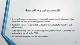 How will we get approval?
• It is a self-powering, permanent implantable device, which falls under Class
III devices because it is a life supporting device.
• First of all we have to go for IDE and gather clinical data for its safety and
effectiveness.
• After performing phase III trials our regulatory team will get a GUDID for the
product and we will go for PMA.
• As soon as we will get PMA we will market it.
 