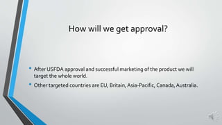 • After USFDA approval and successful marketing of the product we will
target the whole world.
• Other targeted countries are EU, Britain, Asia-Pacific, Canada, Australia.
How will we get approval?
 