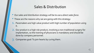 Sales & Distribution
• Our sales and distribution strategy will be to use a direct sales force.
• These are the reasons why we are going with this strategy:
1. Pacemakers are high value product with high number of population using
it.
2. Our product is a high risk product, involving a non-traditional surgery for
implantation, so the training of physicians is mandatory and should be
done by company personnel.
3. Companies goal:To join hearts by curing them.
 
