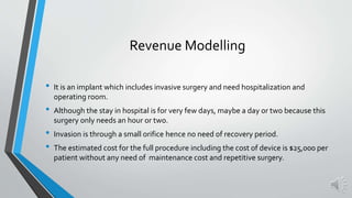 Revenue Modelling
• It is an implant which includes invasive surgery and need hospitalization and
operating room.
• Although the stay in hospital is for very few days, maybe a day or two because this
surgery only needs an hour or two.
• Invasion is through a small orifice hence no need of recovery period.
• The estimated cost for the full procedure including the cost of device is $25,000 per
patient without any need of maintenance cost and repetitive surgery.
 