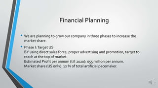 • We are planning to grow our company in three phases to increase the
market share.
• Phase I:Target US
BY using direct sales force, proper advertising and promotion, target to
reach at the top of market.
Estimated Profit per annum (till 2020): $55 million per annum.
Market share (US only): 12 % of total artificial pacemaker.
Financial Planning
 