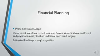 • Phase II: Invasion Europe
Use of direct sales force is must in case of Europe as medical care is different
and physicians mostly trust on traditional open heart surgery.
Estimated Profit (upto 2025): $25 million
Financial Planning
 