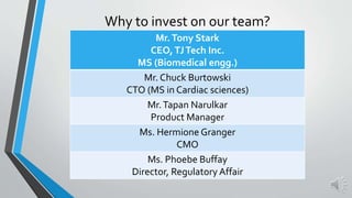 Why to invest on our team?
Mr.Tony Stark
CEO,TJTech Inc.
MS (Biomedical engg.)
Mr. Chuck Burtowski
CTO (MS in Cardiac sciences)
Mr.Tapan Narulkar
Product Manager
Ms. Hermione Granger
CMO
Ms. Phoebe Buffay
Director, Regulatory Affair
 