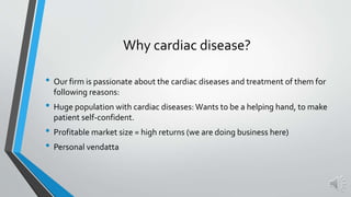 Why cardiac disease?
• Our firm is passionate about the cardiac diseases and treatment of them for
following reasons:
• Huge population with cardiac diseases: Wants to be a helping hand, to make
patient self-confident.
• Profitable market size = high returns (we are doing business here)
• Personal vendatta
 