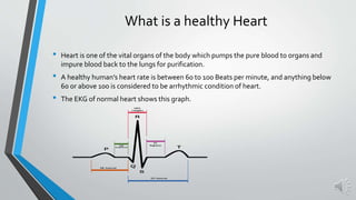 What is a healthy Heart
• Heart is one of the vital organs of the body which pumps the pure blood to organs and
impure blood back to the lungs for purification.
• A healthy human’s heart rate is between 60 to 100 Beats per minute, and anything below
60 or above 100 is considered to be arrhythmic condition of heart.
• The EKG of normal heart shows this graph.
 