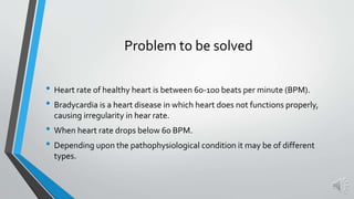Problem to be solved
• Heart rate of healthy heart is between 60-100 beats per minute (BPM).
• Bradycardia is a heart disease in which heart does not functions properly,
causing irregularity in hear rate.
• When heart rate drops below 60 BPM.
• Depending upon the pathophysiological condition it may be of different
types.
 