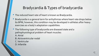 Bradycardia &Types of bradycardia
• The reduced heart rate of heart is known as Bradycardia.
• Bradycardia is a general term for arrhythmias where heart rate drops below
60 BPM, however, this condition may be developed in athletes after heavy
exercises as a body’s adaptation capabilities.
• The following type of bradycardia are diseased state and a
pathophysiological problem of heart muscles:
A. Atrial
B. Atrioventricular nodal
C.Ventricular
D. Infantile
 