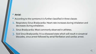 • Atrial:
• According to the symtoms it is further classified in three classes
1. Respiratory Sinus Bradycardia: Heart rate increases during inhalation and
decreases during exhalation.
2. Sinus Bradycardia: Most commonly observed in athletes.
3. Sick Sinus Bradycardia: It is a diseased state which will result in sinoatrial
blocades, sinus arrest followed by atrial fibrillation and cardiac arrest.
 