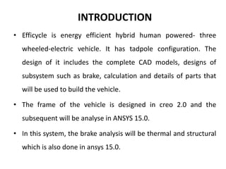 INTRODUCTION
• Efficycle is energy efficient hybrid human powered- three
wheeled-electric vehicle. It has tadpole configuration. The
design of it includes the complete CAD models, designs of
subsystem such as brake, calculation and details of parts that
will be used to build the vehicle.
• The frame of the vehicle is designed in creo 2.0 and the
subsequent will be analyse in ANSYS 15.0.
• In this system, the brake analysis will be thermal and structural
which is also done in ansys 15.0.
 