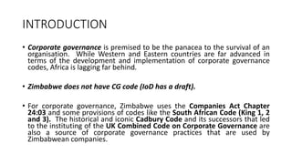 INTRODUCTION
• Corporate governance is premised to be the panacea to the survival of an
organisation. While Western and Eastern countries are far advanced in
terms of the development and implementation of corporate governance
codes, Africa is lagging far behind.
• Zimbabwe does not have CG code (IoD has a draft).
• For corporate governance, Zimbabwe uses the Companies Act Chapter
24:03 and some provisions of codes like the South African Code (King 1, 2
and 3). The historical and iconic Cadbury Code and its successors that led
to the instituting of the UK Combined Code on Corporate Governance are
also a source of corporate governance practices that are used by
Zimbabwean companies.
 