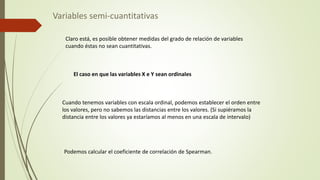 Variables semi-cuantitativas
Claro está, es posible obtener medidas del grado de relación de variables
cuando éstas no sean cuantitativas.
El caso en que las variables X e Y sean ordinales
Cuando tenemos variables con escala ordinal, podemos establecer el orden entre
los valores, pero no sabemos las distancias entre los valores. (Si supiéramos la
distancia entre los valores ya estaríamos al menos en una escala de intervalo)
Podemos calcular el coeficiente de correlación de Spearman.
 