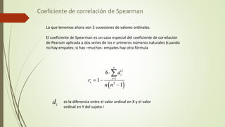 Coeficiente de correlación de Spearman
Lo que tenemos ahora son 2 sucesiones de valores ordinales.
El coeficiente de Spearman es un caso especial del coeficiente de correlación
de Pearson aplicada a dos series de los n primeros números naturales (cuando
no hay empates; si hay –muchos- empates hay otra fórmula
 
2
1
2
6
1
1
n
i
i
s
d
r
n n


 


i
d es la diferencia entre el valor ordinal en X y el valor
ordinal en Y del sujeto i
 
