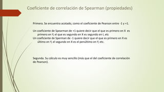 Coeficiente de correlación de Spearman (propiedades)
Primera. Se encuentra acotado, como el coeficiente de Pearson entre -1 y +1.
Un coeficiente de Spearman de +1 quiere decir que el que es primero en X es
primero en Y, el que es segundo en X es segundo en I, etc
Un coeficiente de Sperman de -1 quiere decir que el que es primero en X es
último en Y, el segundo en X es el penúltimo en Y, etc.
Segunda. Su cálculo es muy sencillo (más que el del coeficiente de correlación
de Pearson).
 