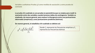 Variables cualitativas Prueba c2 como medida de asociación y como prueba de
contraste
La prueba chi-cuadrado es una prueba no paramétrica que se emplea para medir la
asociación entre dos variables cuando tenemos tablas de contingencia. También es
empleada, de manera general, para evaluar la divergencia entre una puntuaciones
observadas (empíricas) y unas puntuaciones predichas (teóricas).
De manera general, el estadístico chi-cuadrado se obtiene así:
c2 
fe ft
 2
ft

Donde fe representa las frecuencias empíricas y ft
representa las frecuencias teóricas
 