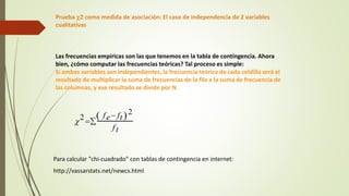 Prueba c2 como medida de asociación: El caso de independencia de 2 variables
cualitativas
Las frecuencias empíricas son las que tenemos en la tabla de contingencia. Ahora
bien, ¿cómo computar las frecuencias teóricas? Tal proceso es simple:
Si ambas variables son independientes, la frecuencia teórica de cada celdilla será el
resultado de multiplicar la suma de frecuencias de la fila x la suma de frecuencia de
las columnas, y ese resultado se divide por N
c2 
fe ft
 2
ft

Para calcular "chi-cuadrado" con tablas de contingencia en internet:
http://vassarstats.net/newcs.html
 