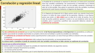 La finalidad de la correlación es examinar la dirección y la fuerza de la asociación
entre dos variables cuantitativas. Así conoceremos la intensidad de la relación
entre ellas y si, al aumentar el valor de una variable, aumenta o disminuye el
valor de la otra variable. Para valorar la asociación entre dos variables, la primera
aproximación suele hacerse mediante un diagrama de dispersión
Correlación y regresión lineal
En el diagrama de dispersión de la figura parece existir una relación lineal entre
el peso y el índice de masa corporal de los pacientes. Además, si nos fijamos
parece que existe un dato atípico que se aleja de la nube de puntos. Con la
nube de puntos podemos apreciar si existe o no una tendencia entre las dos
variables, pero si queremos cuantificar esta asociación debemos calcular un
coeficiente de correlación.
Hay dos coeficientes de correlación que se usan frecuentemente: el de Pearson (paramétrico) y el de Spearman (no paramétrico, se utiliza en
aquellos casos donde las variables examinadas no cumplen criterios de normalidad o cuando las variables son ordinales).
 El coeficiente de correlación de Pearson evalúa específicamente la adecuación a la recta lineal que defina la relación entre dos variables
cuantitativas.
• El coeficiente no paramétrico de Spearman mide cualquier tipo de asociación, no necesariamente lineal.
Si se desea medir o cuantificar el grado de asociación entre dos variables cuantitativas se debe calcular un coeficiente de correlación.
Casos en que se utiliza la Correlación
Se realizan cuando no se pueden manipular las variables de tratamiento debido a las siguientes razones:
1) Es imposible manipular físicamente las variables.
2) Los sucesos ya han ocurrido.
3) Se basa en observaciones muéstrales y por lo tanto depende mucho de una correcta técnica de muestre.
 