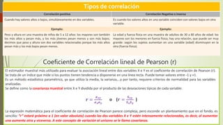 Tipos de correlación
Correlación positiva Correlación Negativa o inversa
Cuando hay valores altos o bajos, simultáneamente en dos variables. Es cuando los valores altos en una variable coinciden con valores bajos en otra
variable.
Ejemplo: Ejemplo:
Peso y altura en una muestra de niños de 5 a 12 años: los mayores son también
los más altos y pesan más, y los más jóvenes pesan menos y son más bajos;
decimos que peso y altura son dos variables relacionadas porque los más altos
pesan más y los más bajos pesan menos.
La edad y fuerza física en una muestra de adultos de 30 a 80 años de edad: los
mayores son los menores en fuerza física; hay una relación, que puede ser muy
grande: según los sujetos aumentan en una variable (edad) disminuyen en la
otra (fuerza física).
Coeficiente de Correlación lineal de Pearson (r)
El estimador muestral más utilizado para evaluar la asociación lineal entre dos variables X e Y es el coeficiente de correlación de Pearson (r).
Se trata de un índice que mide si los puntos tienen tendencia a disponerse en una línea recta. Puede tomar valores entre -1 y +1.
Es un método estadístico paramétrico, ya que utiliza la media, la varianza,…y por tanto, requiere criterios de normalidad para las variables
analizadas.
Se define como la covarianza muestral entre X e Y dividida por el producto de las desviaciones típicas de cada variable:
𝒓 =
𝝈𝒙𝒚 𝑺𝒙𝒚
𝝈𝒙𝝈𝒚 𝑺𝒙𝑺𝒚
o (𝒓 = )
La expresión matemática para el coeficiente de correlación de Pearson parece compleja, pero esconde un planteamiento que en el fondo, es
sencillo: “r” estará próximo a 1 (en valor absoluto) cuando las dos variables X e Y estén intensamente relacionadas, es decir, al aumentar
una aumenta otra y viceversa. A este concepto de variación al unísono se le llama covarianza.
 