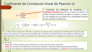 Coeficiente de Correlación lineal de Pearson (r)
𝒓 =
𝑺𝒙𝒚
𝑺𝒙𝑺𝒚
Así, si valores altos (o bajos) de X tienden a asociarse con valores altos (o bajos) de Y, el producto de las desviaciones
tenderá a ser positivo y la covarianza será positiva. Por el contrario, si valores altos de una variable se relacionan con
valores bajos de la otra variable, el producto de las desviaciones tenderá a ser negativo y la covarianza será negativa
El numerador del coeficiente de correlación es la
covarianza muestral SXY entre X e Y, que nos indica si la
posible relación entre dos variables es directa o inversa.
Es una medida que nos habla de la variabilidad conjunta
de dos variables cuantitativas.
De tal modo:
• Si Sxy > 0, las dos variables crecen o decrecen a la vez ( nube de puntos crecientes).
• Si Sxy < 0, cuando una variable crece, la otra tiene tendencia a decrecer (nube de puntos decrecientes).
• Si lo puntos se reparte con igual densidad alrededor del centro de gravedad (𝑥, 𝑦), Sxy =0 ( no hay relación lineal).
𝑥
𝑦
𝑛
𝑆 = 1
∑ 𝑥 − 𝑥 𝑖 𝑛
𝑖
𝑖
∑ 𝑥𝑖𝑦𝑖
𝑦 − 𝑦 = 𝑖
-𝑥 ∙ 𝑦
 