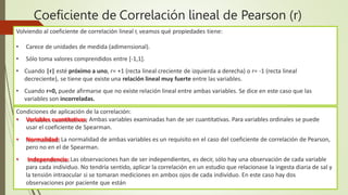 Coeficiente de Correlación lineal de Pearson (r)
Volviendo al coeficiente de correlación lineal r, veamos qué propiedades tiene:
• Carece de unidades de medida (adimensional).
• Sólo toma valores comprendidos entre [-1,1].
• Cuando |r| esté próximo a uno, r= +1 (recta lineal creciente de izquierda a derecha) o r= -1 (recta lineal
decreciente), se tiene que existe una relación lineal muy fuerte entre las variables.
• Cuando r≈0, puede afirmarse que no existe relación lineal entre ambas variables. Se dice en este caso que las
variables son incorreladas.
Condiciones de aplicación de la correlación:
• Variables cuantitativas: Ambas variables examinadas han de ser cuantitativas. Para variables ordinales se puede
usar el coeficiente de Spearman.
• Normalidad: La normalidad de ambas variables es un requisito en el caso del coeficiente de correlación de Pearson,
pero no en el de Spearman.
• Independencia: Las observaciones han de ser independientes, es decir, sólo hay una observación de cada variable
para cada individuo. No tendría sentido, aplicar la correlación en un estudio que relacionase la ingesta diaria de sal y
la tensión intraocular si se tomaran mediciones en ambos ojos de cada individuo. En este caso hay dos
observaciones por paciente que están
 