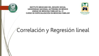 Correlación y Regresión lineal
INSTITUTO MEXICANO DEL SEGURO SOCIAL
UNIVERSIDAD NACIONAL AUTÓNOMA DE MÉXICO
UNIDAD DE MEDICINA FAMILIAR No. 21
CURSO DE ESPECIALIZACIÓN EN MEDICINA FAMILIAR
 