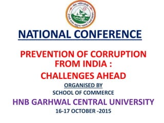 PREVENTION OF CORRUPTION
FROM INDIA :
CHALLENGES AHEAD
ORGANISED BY
SCHOOL OF COMMERCE
HNB GARHWAL CENTRAL UNIVERSITY
16-17 OCTOBER -2015
 