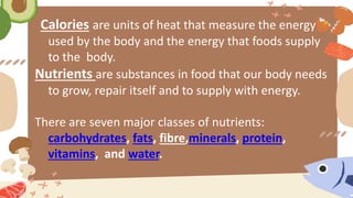Calories are units of heat that measure the energy
used by the body and the energy that foods supply
to the body.
Nutrients are substances in food that our body needs
to grow, repair itself and to supply with energy.
There are seven major classes of nutrients:
carbohydrates, fats, fibre,minerals, protein,
vitamins, and water.
 