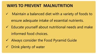 WAYS TO PREVENT MALNUTRITION
 Maintain a balanced diet with a variety of foods to
ensure adequate intake of essential nutrients.
 Educate yourself about nutritional needs and make
informed food choices.
 Always consider the Food Pyramid Guide
 Drink plenty of water
 
