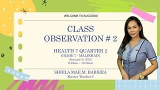 WELCOME TO SUCCESS!
B T Y E
CLASS
OBSERVATION # 2
HEALTH 7 QUARTER 2
GRADE 7 - MALIKHAIN
January 8, 2024
9:30am – 10:30am
SHIELA MAE M. BABIERA
Master Teacher I
 