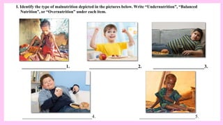 I. Identify the type of malnutrition depicted in the pictures below. Write “Undernutrition”, “Balanced
Nutrition”, or “Overnutrition” under each item.
___________________1. _____________________2. ______________________3.
______________________________4. ________________________5.
 