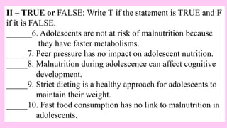 II – TRUE or FALSE: Write T if the statement is TRUE and F
if it is FALSE.
______6. Adolescents are not at risk of malnutrition because
they have faster metabolisms.
_____7. Peer pressure has no impact on adolescent nutrition.
_____8. Malnutrition during adolescence can affect cognitive
development.
_____9. Strict dieting is a healthy approach for adolescents to
maintain their weight.
_____10. Fast food consumption has no link to malnutrition in
adolescents.
 