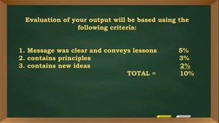Evaluation of your output will be based using the
following criteria:
1. Message was clear and conveys lessons 5%
2. contains principles 3%
3. contains new ideas 2%
TOTAL = 10%
 