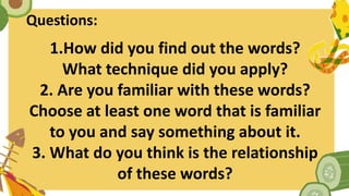 Questions:
1.How did you find out the words?
What technique did you apply?
2. Are you familiar with these words?
Choose at least one word that is familiar
to you and say something about it.
3. What do you think is the relationship
of these words?
 
