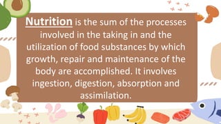 Nutrition is the sum of the processes
involved in the taking in and the
utilization of food substances by which
growth, repair and maintenance of the
body are accomplished. It involves
ingestion, digestion, absorption and
assimilation.
 