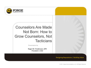 Counselors Are Made
    Not Born: How to
Grow Counselors, Not
           Tacticians
       Presentation by

       Roger M. Friedensen, APR
           President | CEO


                                  Designing Reputations | Building Value


                                      © 2011 Forge Communications, LLC | All Rights Reserved.
 