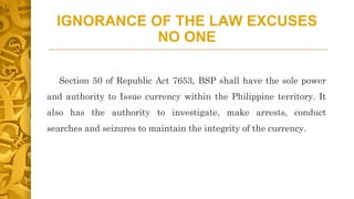 IGNORANCE OF THE LAW EXCUSES
NO ONE
Section 50 of Republic Act 7653, BSP shall have the sole power
and authority to Issue currency within the Philippine territory. It
also has the authority to investigate, make arrests, conduct
searches and seizures to maintain the integrity of the currency.
 