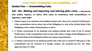 LAW THAT PUNISHES THE CRIMINAL ACT
Section Two. — Counterfeiting Coins
Art. 163. Making and importing and uttering false coins. — Any person
who makes, imports, or utters, false coins, in connivance with counterfeiters, or
importers, shall suffer:
1. Prision mayor in its minimum and medium periods and a fine not to exceed P10,000 pesos,
if the counterfeited coin be silver coin of the Philippines or coin of the Central Bank of the
Philippines of ten centavo denomination or above.
2. 2. Prision correccional in its minimum and medium periods and a fine of not to exceed
P2,000 pesos, if the counterfeited coins be any of the minor coinage of the Philippines or of
the Central Bank of the Philippines below ten-centavo denomination.
3. 3. Prision correccional in its minimum period and a fine not to exceed P1,000 pesos, if the
counterfeited coin be currency of a foreign country. (As amended by R.A. No. 4202,
approved June 19, 1965).
 