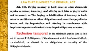 LAW THAT PUNISHES THE CRIMINAL ACT
Art. 166. Forging treasury or bank notes on other documents
payable to bearer; importing, and uttering such false or forged notes
and documents. — The forging or falsification of treasury or bank
notes or certificates or other obligations and securities payable to
bearer and the importation and uttering in connivance with
forgers or importers of such false or forged obligations or notes.
Reclusion temporal in its minimum period and a fine
not to exceed P10,000 pesos, if the document which has been falsified,
counterfeited, or altered, is an obligations or security of the
Philippines Islands.
 